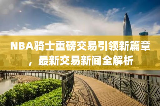 NBA騎士重磅交易引領(lǐng)新篇章，最新交易新聞全解析