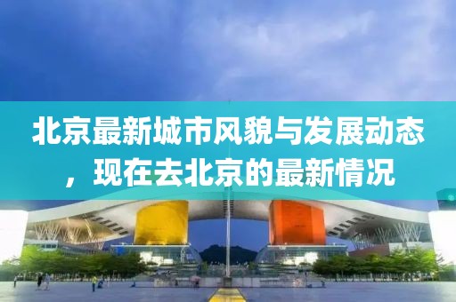 北京最新城市風(fēng)貌與發(fā)展動(dòng)態(tài)，現(xiàn)在去北京的最新情況