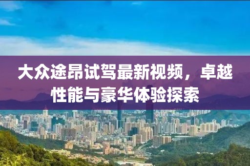 大眾途昂試駕最新視頻，卓越性能與豪華體驗(yàn)探索