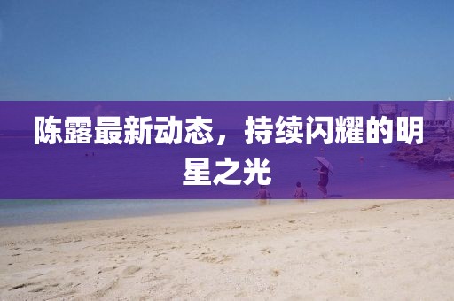 陳露最新動態(tài)，持續(xù)閃耀的明星之光