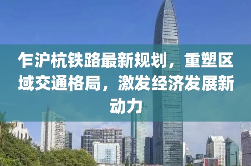 乍滬杭鐵路最新規(guī)劃，重塑區(qū)域交通格局，激發(fā)經(jīng)濟發(fā)展新動力