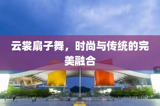 云裳扇子舞，時(shí)尚與傳統(tǒng)的完美融合