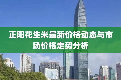正陽花生米最新價格動態(tài)與市場價格走勢分析