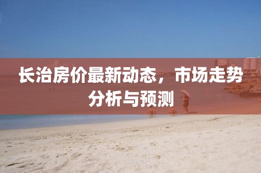 長(zhǎng)治房?jī)r(jià)最新動(dòng)態(tài)，市場(chǎng)走勢(shì)分析與預(yù)測(cè)