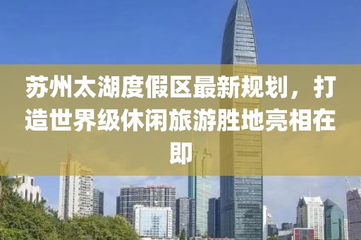 蘇州太湖度假區(qū)最新規(guī)劃，打造世界級(jí)休閑旅游勝地亮相在即