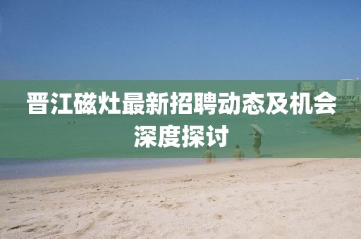 晉江磁灶最新招聘動(dòng)態(tài)及機(jī)會(huì)深度探討