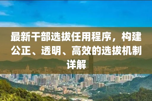 最新干部選拔任用程序，構(gòu)建公正、透明、高效的選拔機制詳解