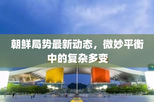 朝鮮局勢最新動態(tài)，微妙平衡中的復雜多變
