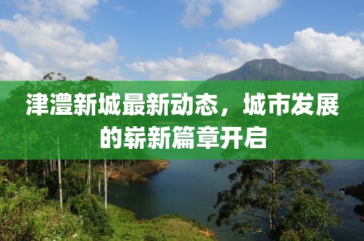 津澧新城最新動態(tài)，城市發(fā)展的嶄新篇章開啟