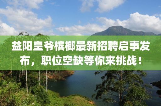 益陽皇爺檳榔最新招聘啟事發(fā)布，職位空缺等你來挑戰(zhàn)！