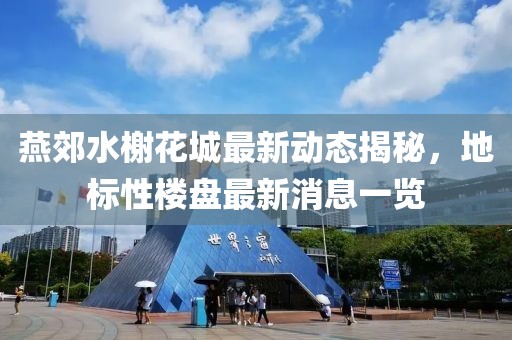 燕郊水榭花城最新動態(tài)揭秘，地標性樓盤最新消息一覽