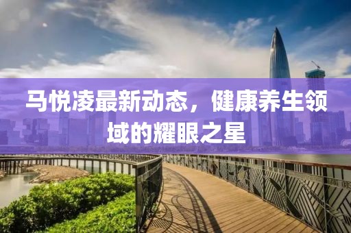 馬悅凌最新動態(tài)，健康養(yǎng)生領(lǐng)域的耀眼之星