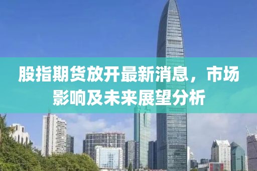 股指期貨放開最新消息，市場影響及未來展望分析