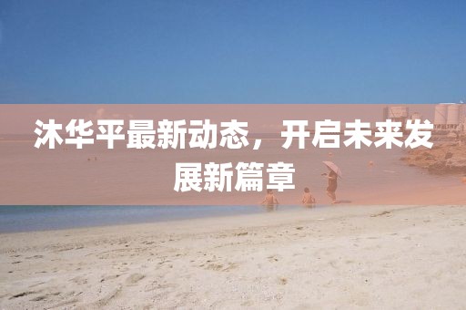 沐華平最新動態(tài)，開啟未來發(fā)展新篇章