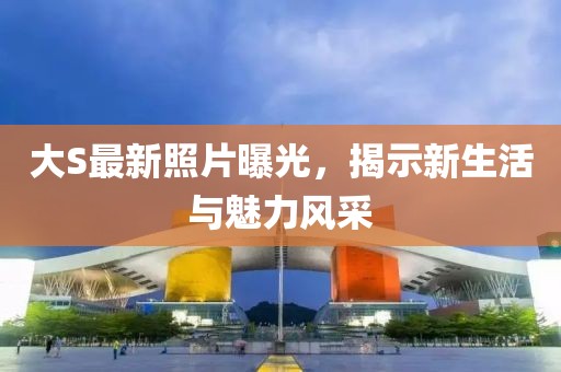 大S最新照片曝光，揭示新生活與魅力風采