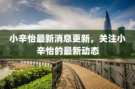 小辛怡最新消息更新，關(guān)注小辛怡的最新動(dòng)態(tài)