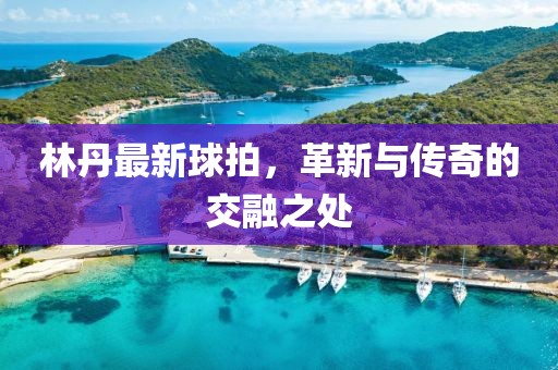林丹最新球拍，革新與傳奇的交融之處