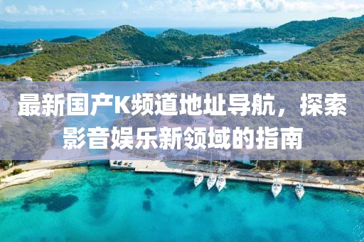 最新國產(chǎn)K頻道地址導(dǎo)航，探索影音娛樂新領(lǐng)域的指南