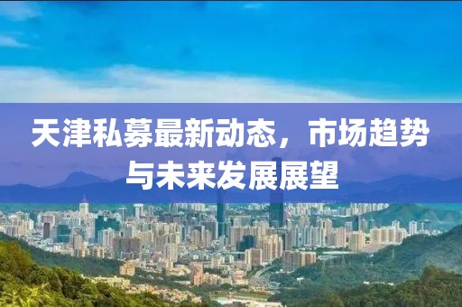 天津私募最新動(dòng)態(tài)，市場(chǎng)趨勢(shì)與未來(lái)發(fā)展展望
