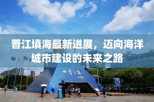 晉江填海最新進(jìn)展，邁向海洋城市建設(shè)的未來之路