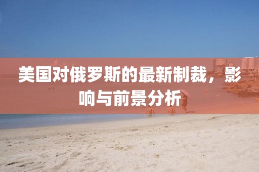 美國(guó)對(duì)俄羅斯的最新制裁，影響與前景分析