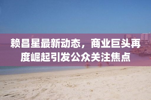 賴昌星最新動態(tài)，商業(yè)巨頭再度崛起引發(fā)公眾關(guān)注焦點(diǎn)