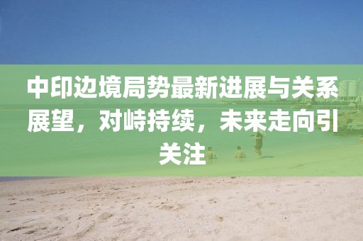 中印邊境局勢(shì)最新進(jìn)展與關(guān)系展望，對(duì)峙持續(xù)，未來(lái)走向引關(guān)注