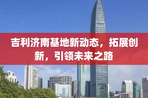 吉利濟南基地新動態(tài)，拓展創(chuàng)新，引領未來之路