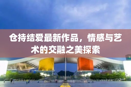 倉持結(jié)愛最新作品，情感與藝術(shù)的交融之美探索