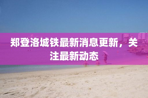 鄭登洛城鐵最新消息更新，關(guān)注最新動(dòng)態(tài)
