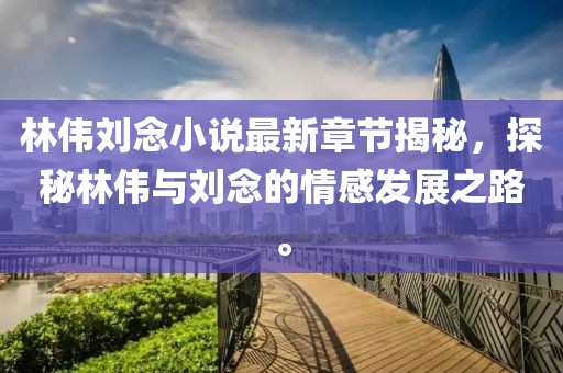 林偉劉念小說(shuō)最新章節(jié)揭秘，探秘林偉與劉念的情感發(fā)展之路。