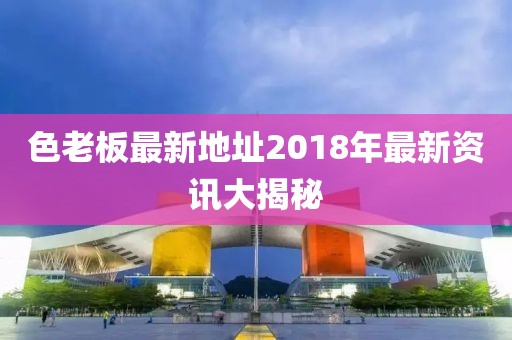 色老板最新地址2018年最新資訊大揭秘