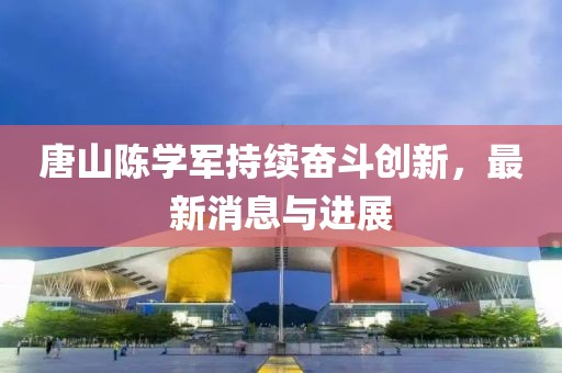 唐山陳學(xué)軍持續(xù)奮斗創(chuàng)新，最新消息與進(jìn)展