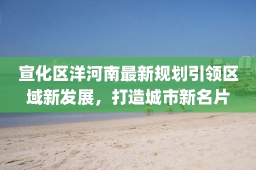 宣化區(qū)洋河南最新規(guī)劃引領區(qū)域新發(fā)展，打造城市新名片