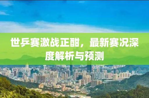 世乒賽激戰(zhàn)正酣，最新賽況深度解析與預(yù)測