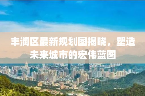 豐潤區(qū)最新規(guī)劃圖揭曉，塑造未來城市的宏偉藍圖