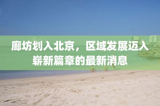 廊坊劃入北京，區(qū)域發(fā)展邁入嶄新篇章的最新消息