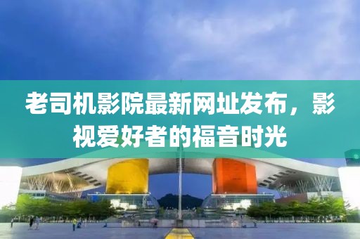 老司機(jī)影院最新網(wǎng)址發(fā)布，影視愛好者的福音時(shí)光