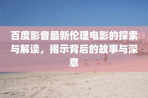 百度影音最新倫理電影的探索與解讀，揭示背后的故事與深意