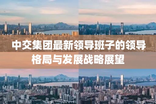 中交集團(tuán)最新領(lǐng)導(dǎo)班子的領(lǐng)導(dǎo)格局與發(fā)展戰(zhàn)略展望