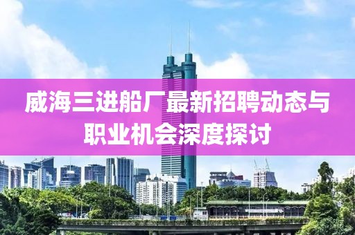 威海三進(jìn)船廠最新招聘動(dòng)態(tài)與職業(yè)機(jī)會(huì)深度探討