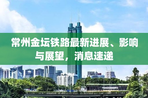 常州金壇鐵路最新進(jìn)展、影響與展望，消息速遞