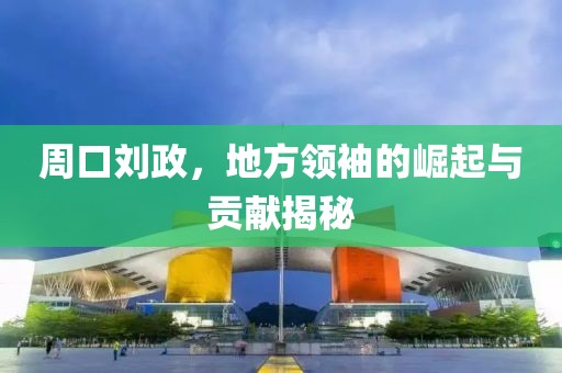 周口劉政，地方領(lǐng)袖的崛起與貢獻(xiàn)揭秘