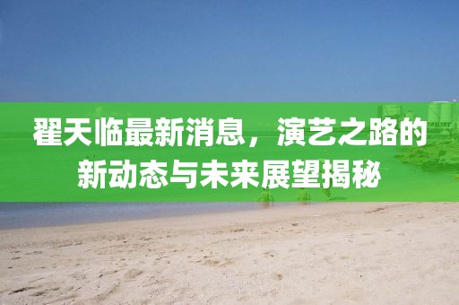 翟天臨最新消息，演藝之路的新動態(tài)與未來展望揭秘