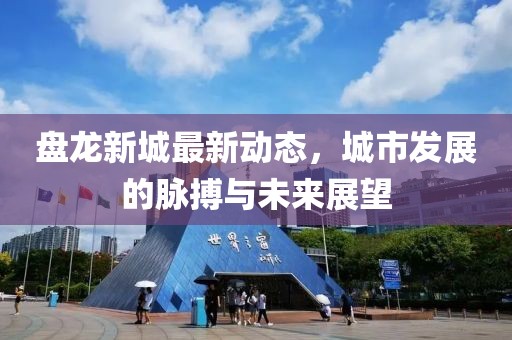 盤(pán)龍新城最新動(dòng)態(tài)，城市發(fā)展的脈搏與未來(lái)展望