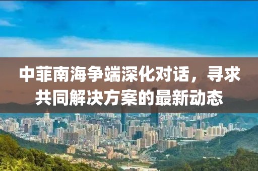 中菲南海爭(zhēng)端深化對(duì)話，尋求共同解決方案的最新動(dòng)態(tài)