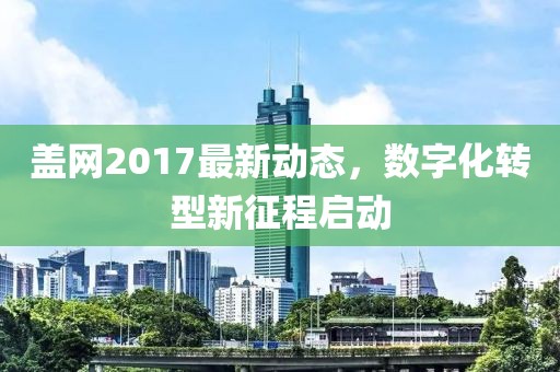 蓋網(wǎng)2017最新動(dòng)態(tài)，數(shù)字化轉(zhuǎn)型新征程啟動(dòng)