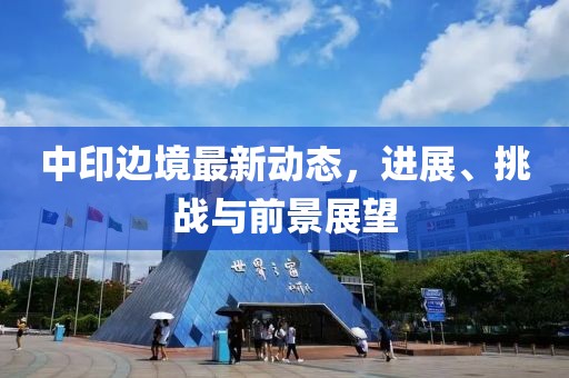 中印邊境最新動(dòng)態(tài)，進(jìn)展、挑戰(zhàn)與前景展望