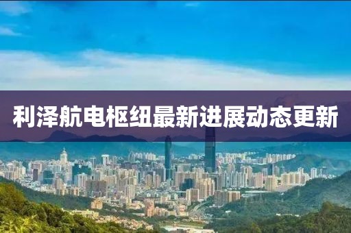 利澤航電樞紐最新進(jìn)展動態(tài)更新