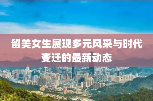 留美女生展現(xiàn)多元風(fēng)采與時(shí)代變遷的最新動(dòng)態(tài)